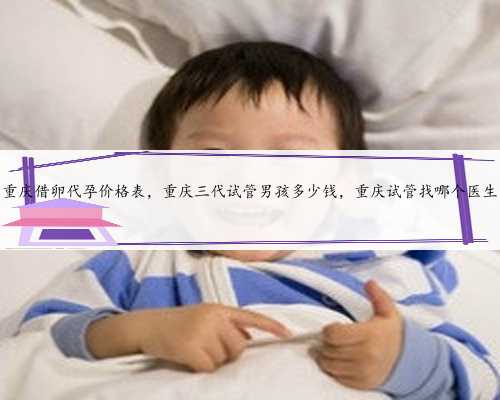 重庆借卵代孕价格表，重庆三代试管男孩多少钱，重庆试管找哪个医生
