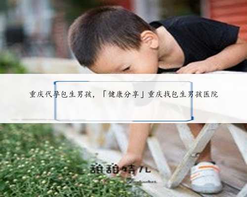 重庆代孕包生男孩，「健康分享」重庆找包生男孩医院