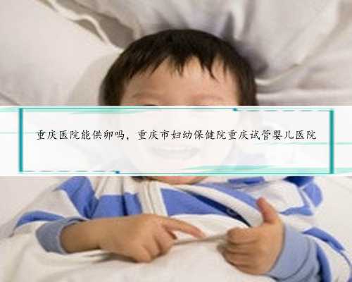 重庆医院能供卵吗，重庆市妇幼保健院重庆试管婴儿医院