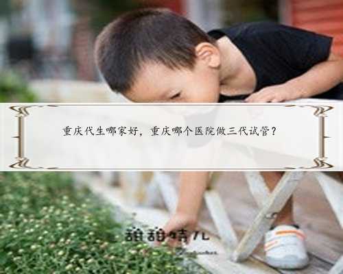 重庆代生哪家好，重庆哪个医院做三代试管？