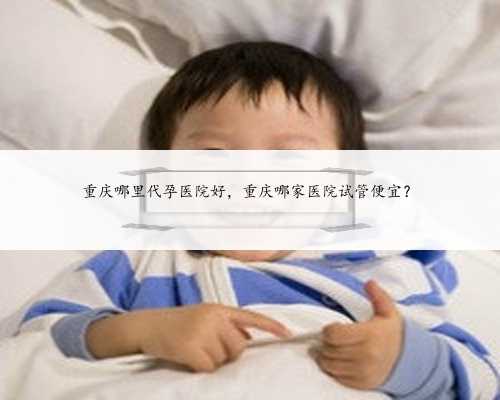 重庆哪里代孕医院好，重庆哪家医院试管便宜？
