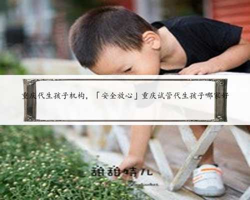 重庆代生孩子机构，「安全放心」重庆试管代生