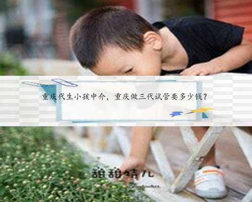 重庆代生小孩中介，重庆做三代试管要多少钱？