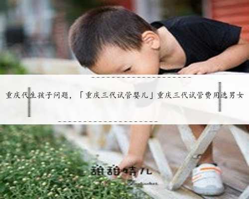 重庆代生孩子问题，「重庆三代试管婴儿」重庆三代试管费用选男女