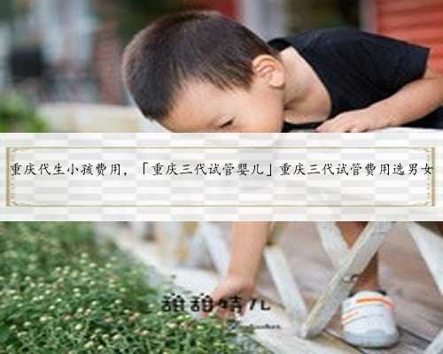 重庆代生小孩费用，「重庆三代试管婴儿」重庆三代试管费用选男女