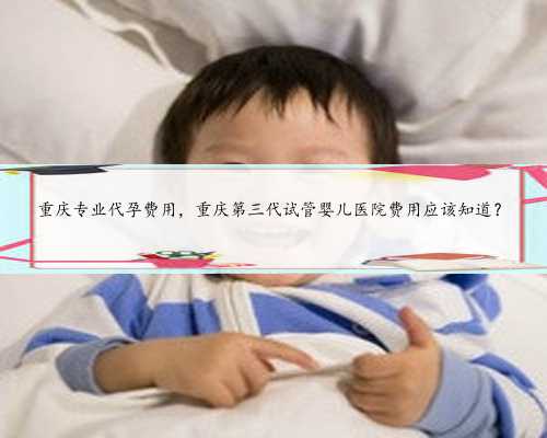 重庆专业代孕费用，重庆第三代试管婴儿医院费用应该知道？