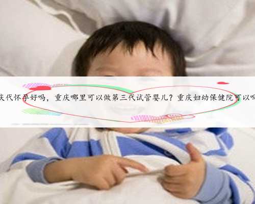 重庆代怀孕好吗，重庆哪里可以做第三代试管婴儿？重庆妇幼保健院可以吗？