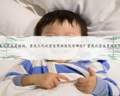 重庆代生艾滋病，重庆三代试管生男孩医院有哪些？重庆试管生男孩医院