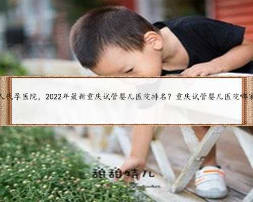 重庆私人代孕医院，2022年最新重庆试管婴儿医院排名？重庆试管婴儿医院哪家