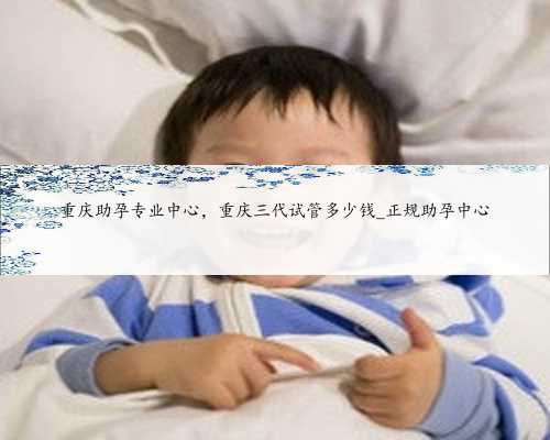 重庆助孕专业中心，重庆三代试管多少钱_正规助孕中心