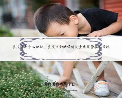 重庆供卵中心地址，重庆市妇幼保健院重庆试管婴儿医院