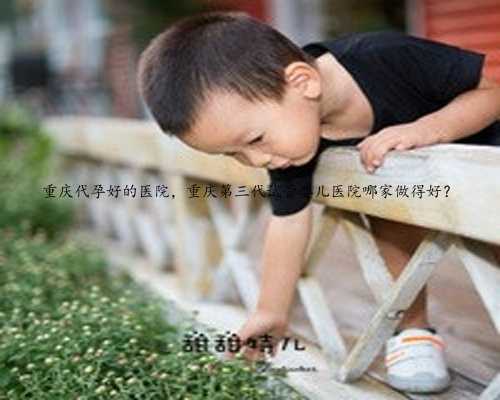 重庆代孕好的医院，重庆第三代试管婴儿医院哪家做得好？