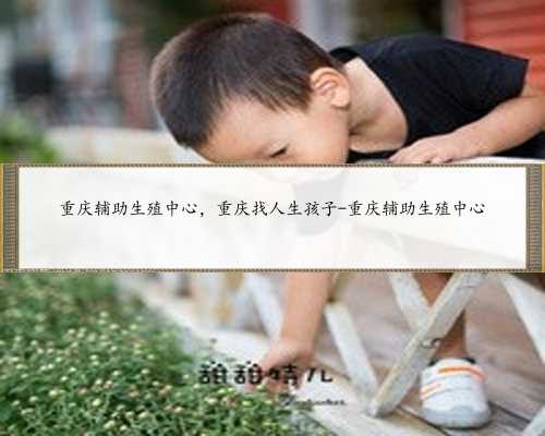 重庆辅助生殖中心，重庆找人生孩子-重庆辅助生