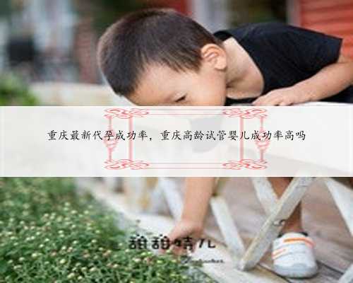 重庆最新代孕成功率，重庆高龄试管婴儿成功率