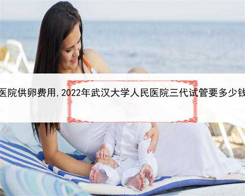找代孕的男人，武汉公立医院供卵费用,2022年武汉大学人民医院三代试管要多少
