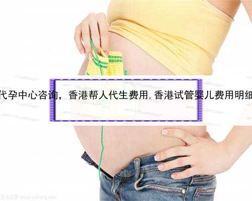 代孕中心咨询，香港帮人代生费用,香港试管婴儿费用明细
