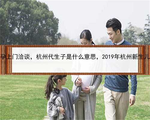 找女人代孕上门洽谈，杭州代生子是什么意思，2019年杭州新生儿医保政策