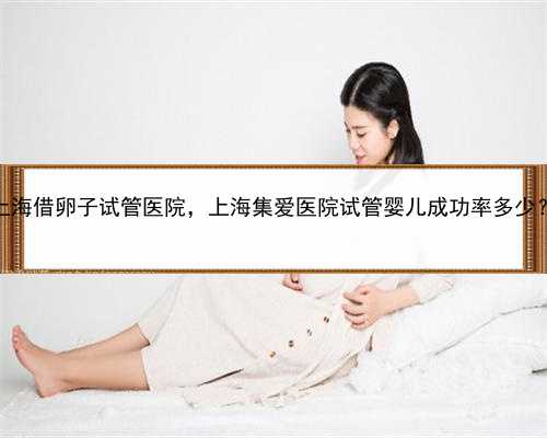 代孕哪家更靠谱，上海借卵子试管医院，上海集爱医院试管婴儿成功率多少？