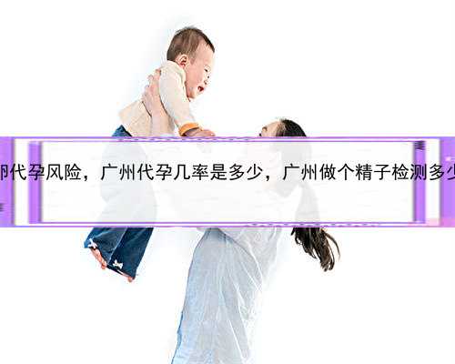 供卵代孕风险，广州代孕几率是多少，广州做个精子检测多少钱