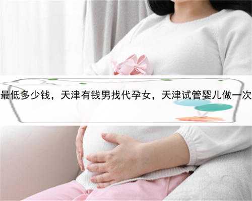 代孕医院最低多少钱，天津有钱男找代孕女，天津试管婴儿做一次多少钱？