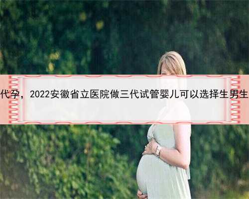 代孕能生男孩吗，安徽寻求代孕，2022安徽省立医院做三代试管婴儿可以选择生