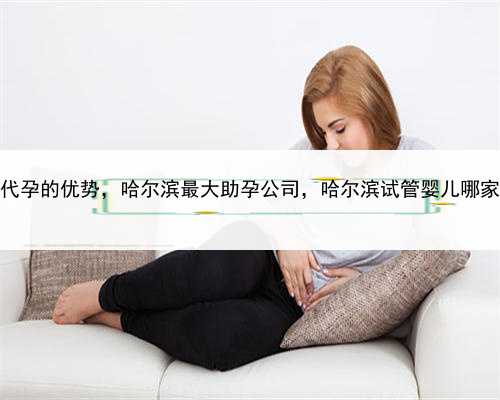 试管代孕的优势，哈尔滨最大助孕公司，哈尔滨试管婴儿哪家好？