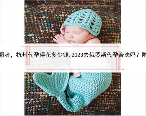 招聘代孕志愿者，杭州代孕得花多少钱,2023去俄罗斯代孕合法吗？附详细介绍？