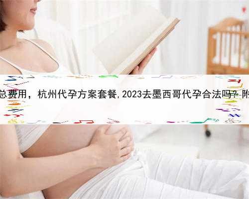 代孕包成功总费用，杭州代孕方案套餐,2023去墨西哥代孕合法吗？附详细介绍？